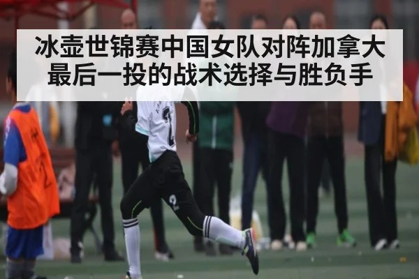 冰壶世锦赛中国女队对阵加拿大最后一投的战术选择与胜负手
