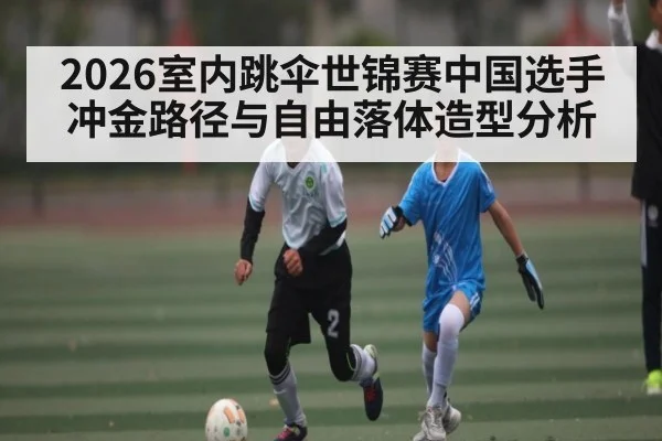 2026室内跳伞世锦赛中国选手冲金路径与自由落体造型分析