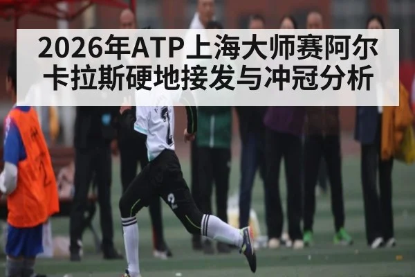 2026年ATP上海大师赛阿尔卡拉斯硬地接发与冲冠分析